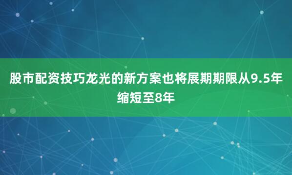 股市配资技巧龙光的新方案也将展期期限从9.5年缩短至8年