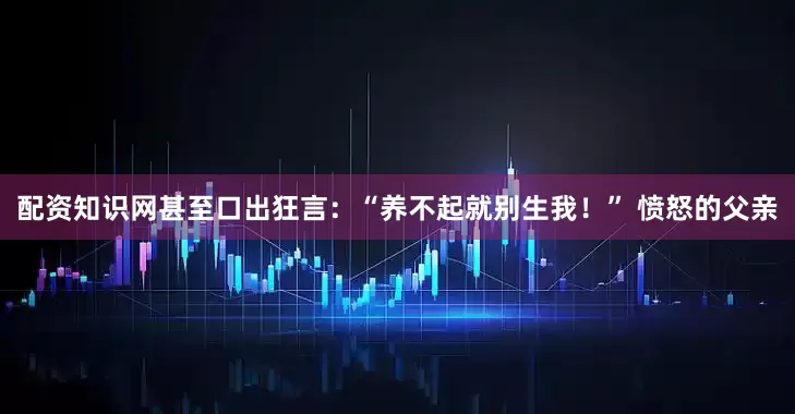 配资知识网甚至口出狂言：“养不起就别生我！” 愤怒的父亲