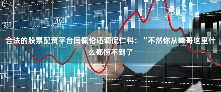 合法的股票配资平台闫佩伦还调侃仁科：“不然你从峰哥这里什么都捞不到了