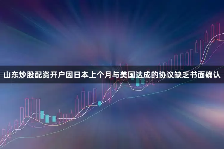 山东炒股配资开户因日本上个月与美国达成的协议缺乏书面确认