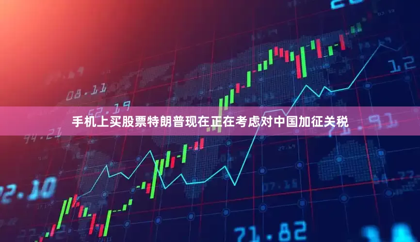 手机上买股票特朗普现在正在考虑对中国加征关税