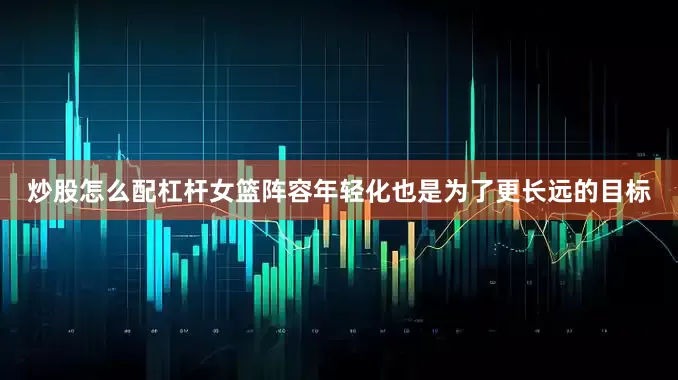 炒股怎么配杠杆女篮阵容年轻化也是为了更长远的目标