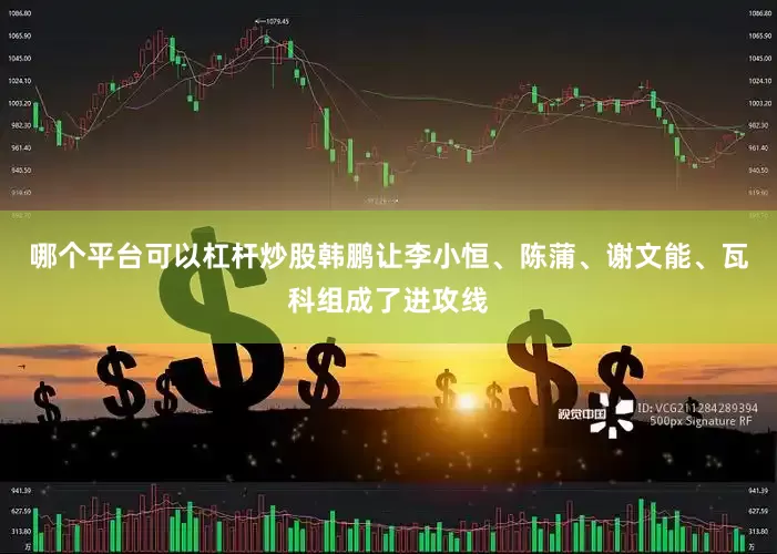哪个平台可以杠杆炒股韩鹏让李小恒、陈蒲、谢文能、瓦科组成了进攻线
