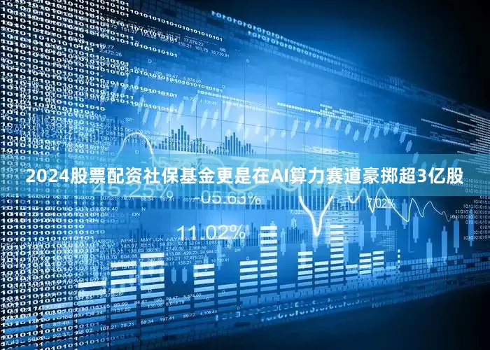 2024股票配资社保基金更是在AI算力赛道豪掷超3亿股