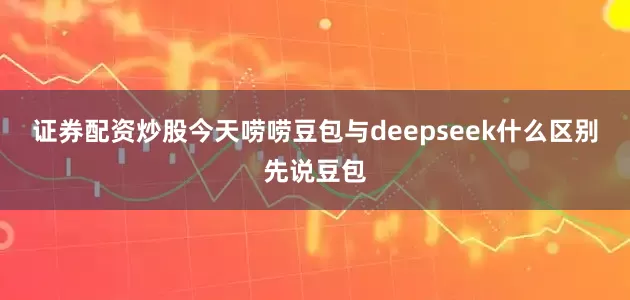证券配资炒股今天唠唠豆包与deepseek什么区别先说豆包
