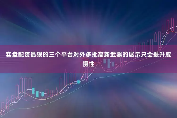 实盘配资最狠的三个平台对外多批高新武器的展示只会提升威慑性