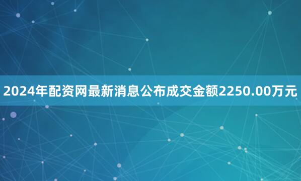 2024年配资网最新消息公布成交金额2250.00万元