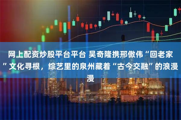 网上配资炒股平台平台 吴奇隆携邢傲伟“回老家”文化寻根，综艺里的泉州藏着“古今交融”的浪漫