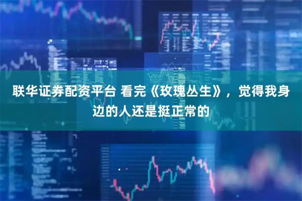 联华证券配资平台 看完《玫瑰丛生》，觉得我身边的人还是挺正常的