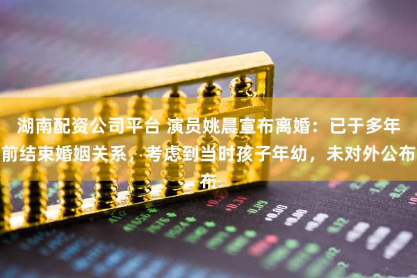 湖南配资公司平台 演员姚晨宣布离婚：已于多年前结束婚姻关系，考虑到当时孩子年幼，未对外公布