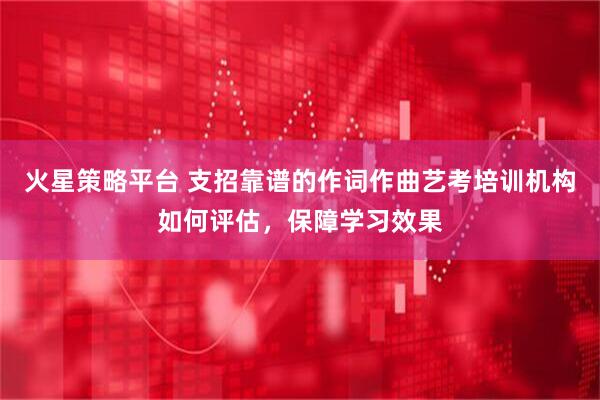 火星策略平台 支招靠谱的作词作曲艺考培训机构如何评估，保障学习效果