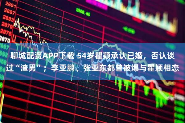 聊城配资APP下载 54岁瞿颖承认已婚，否认谈过“渣男”；李亚鹏、张亚东都曾被爆与瞿颖相恋
