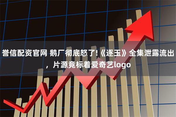 誉信配资官网 鹅厂彻底怒了!《逐玉》全集泄露流出，片源竟标着爱奇艺logo