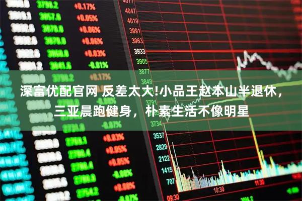 深富优配官网 反差太大!小品王赵本山半退休，三亚晨跑健身，朴素生活不像明星