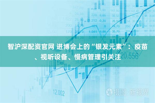 智沪深配资官网 进博会上的“银发元素”：疫苗、视听设备、慢病管理引关注