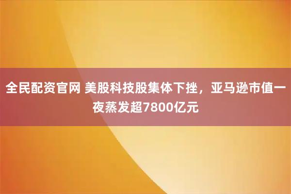 全民配资官网 美股科技股集体下挫，亚马逊市值一夜蒸发超7800亿元
