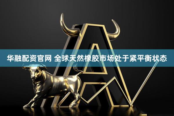 华融配资官网 全球天然橡胶市场处于紧平衡状态