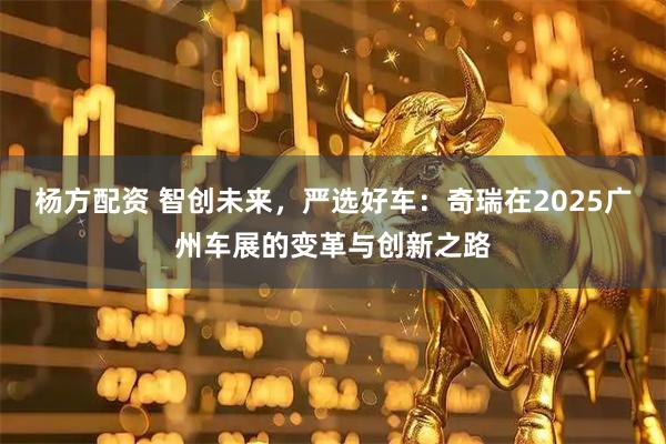 杨方配资 智创未来，严选好车：奇瑞在2025广州车展的变革与创新之路