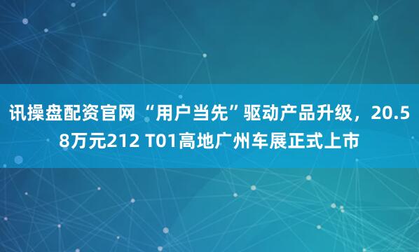 讯操盘配资官网 “用户当先”驱动产品升级，20.58万元212 T01高地广州车展正式上市