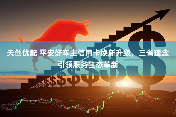 天创优配 平安好车主信用卡焕新升级，三省理念引领服务生态革新