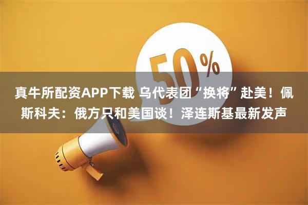 真牛所配资APP下载 乌代表团“换将”赴美！佩斯科夫：俄方只和美国谈！泽连斯基最新发声