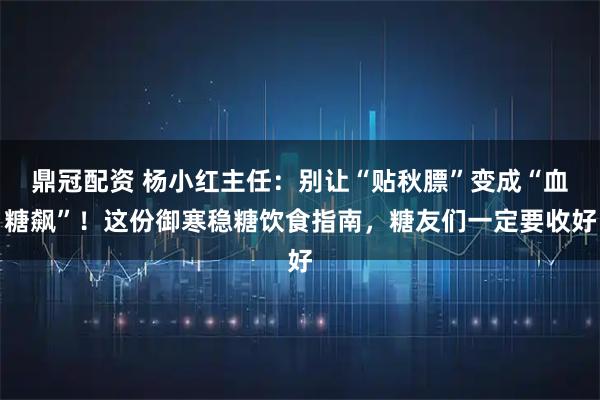 鼎冠配资 杨小红主任：别让“贴秋膘”变成“血糖飙”！这份御寒稳糖饮食指南，糖友们一定要收好