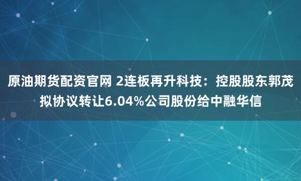 原油期货配资官网 2连板再升科技：控股股东郭茂拟协议转让6.04%公司股份给中融华信