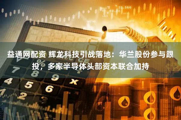 益通网配资 辉龙科技引战落地：华兰股份参与跟投，多家半导体头部资本联合加持
