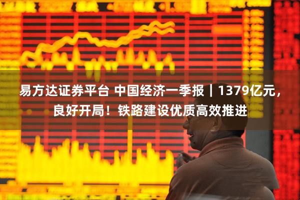 易方达证券平台 中国经济一季报｜1379亿元，良好开局！铁路建设优质高效推进