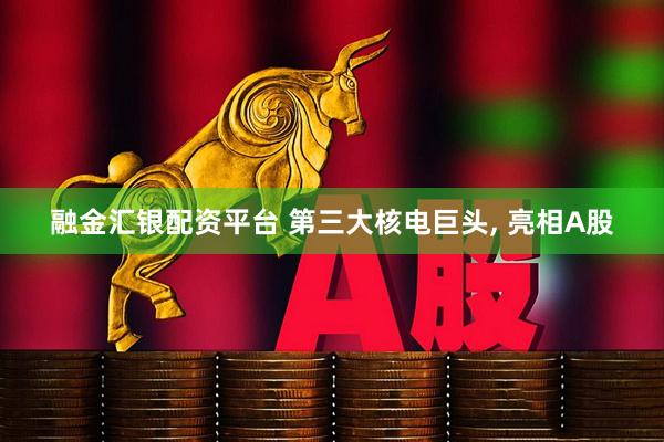 融金汇银配资平台 第三大核电巨头, 亮相A股