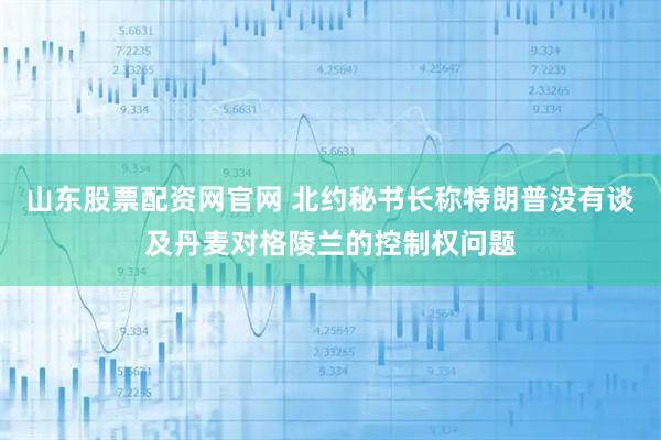 山东股票配资网官网 北约秘书长称特朗普没有谈及丹麦对格陵兰的控制权问题