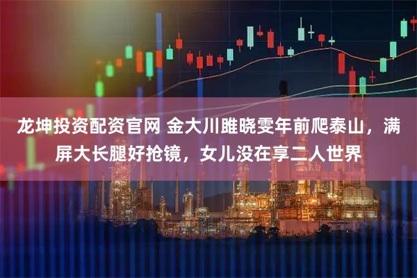 龙坤投资配资官网 金大川雎晓雯年前爬泰山，满屏大长腿好抢镜，女儿没在享二人世界