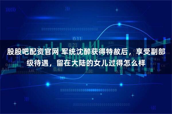 股股吧配资官网 军统沈醉获得特赦后，享受副部级待遇，留在大陆的女儿过得怎么样