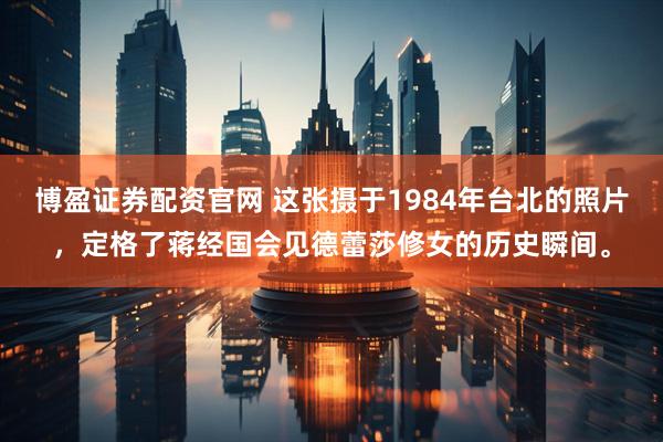 博盈证券配资官网 这张摄于1984年台北的照片，定格了蒋经国会见德蕾莎修女的历史瞬间。