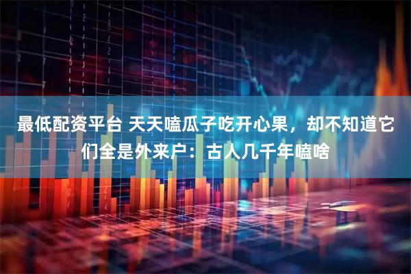 最低配资平台 天天嗑瓜子吃开心果，却不知道它们全是外来户：古人几千年嗑啥