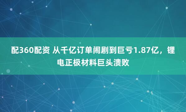 配360配资 从千亿订单闹剧到巨亏1.87亿，锂电正极材料巨头溃败