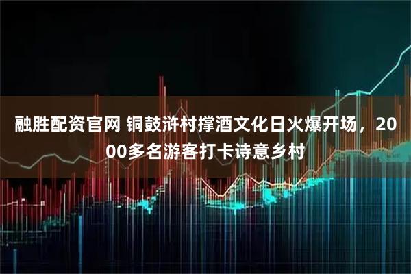 融胜配资官网 铜鼓浒村撑酒文化日火爆开场，2000多名游客打卡诗意乡村