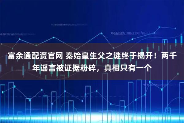 富余通配资官网 秦始皇生父之谜终于揭开！两千年谣言被证据粉碎，真相只有一个