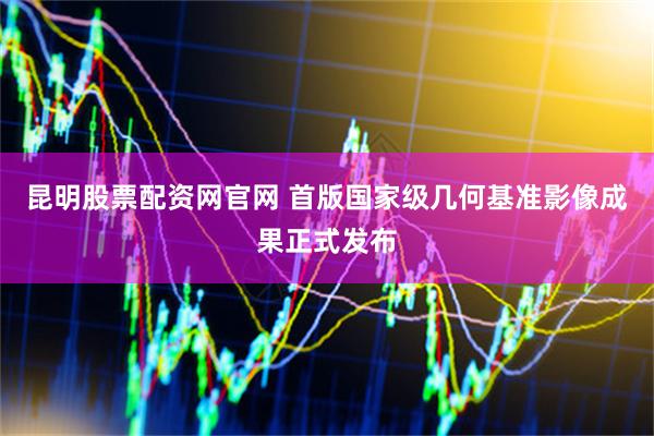 昆明股票配资网官网 首版国家级几何基准影像成果正式发布
